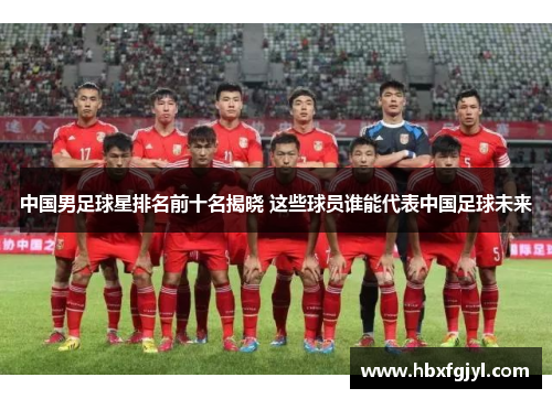 中国男足球星排名前十名揭晓 这些球员谁能代表中国足球未来