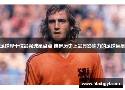 足球界十位最强球星盘点 谁是历史上最具影响力的足球巨星